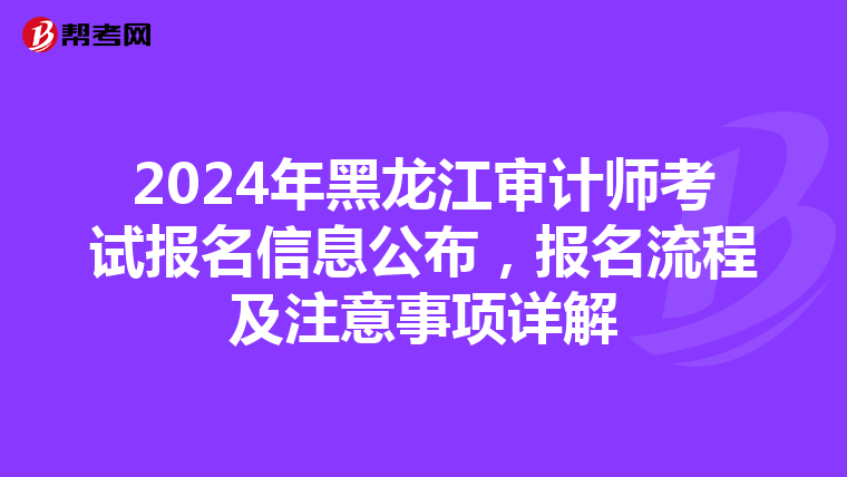 2024年黑龙江审计师考试报名信息公布，报名流程及注意事项详解