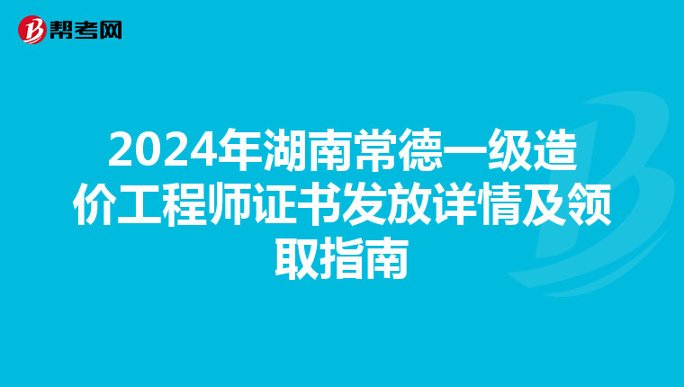 2024年湖南常德一级造价工程师证书发放详情及领取指南