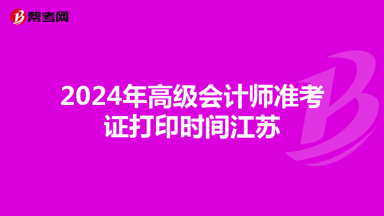 2024年高级会计师准考证打印时间江苏