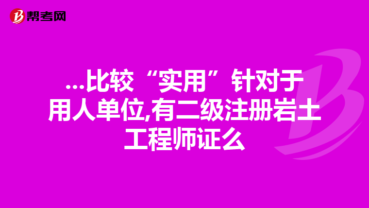 ...比较“实用”针对于用人单位,有二级注册岩土工程师证么