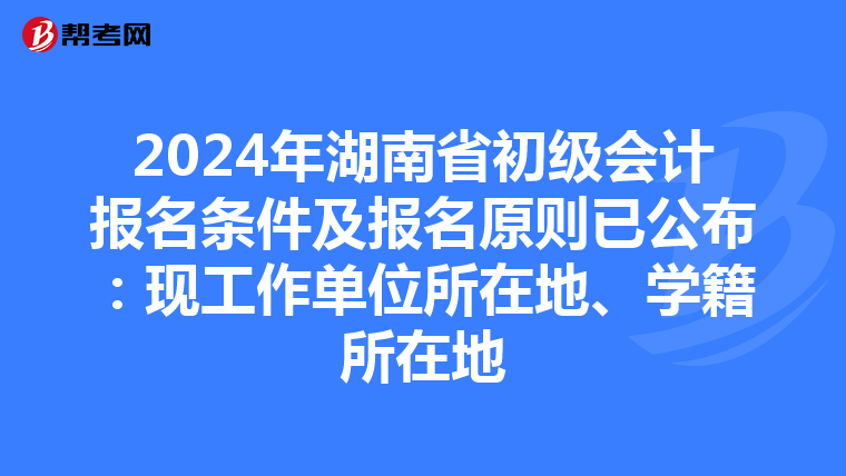 2024年湖南省初级会计报名条件及报名原则已公布：现工作单位所在地、学籍所在地