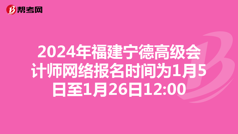 2024年福建宁德高级会计师网络报名时间为1月5日至1月26日12:00