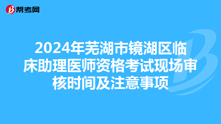 2024年芜湖市镜湖区临床助理医师资格考试现场审核时间及注意事项