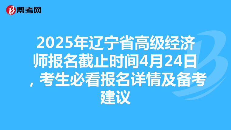 2025年辽宁省高级经济师报名截止时间4月24日，考生必看报名详情及备考建议