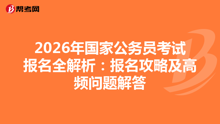 2026年国家公务员考试报名全解析：报名攻略及高频问题解答