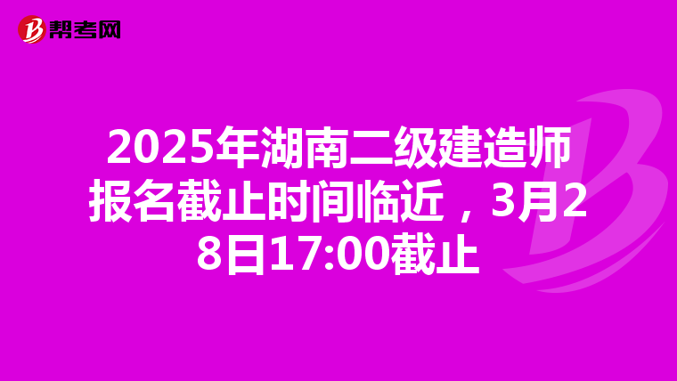 2025年湖南二级建造师报名截止时间临近，3月28日17:00截止