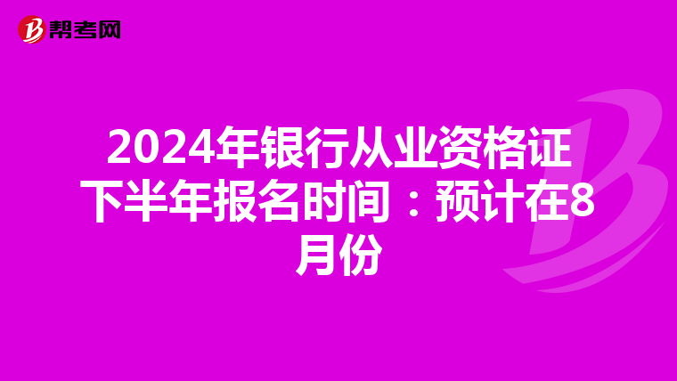 2024年银行从业资格证下半年报名时间：预计在8月份