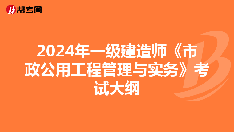 2024年一级建造师《市政公用工程管理与实务》考试大纲