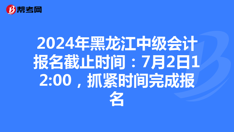 2024年黑龙江中级会计报名截止时间：7月2日12:00，抓紧时间完成报名