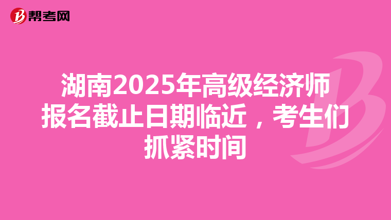 湖南2025年高级经济师报名截止日期临近，考生们抓紧时间