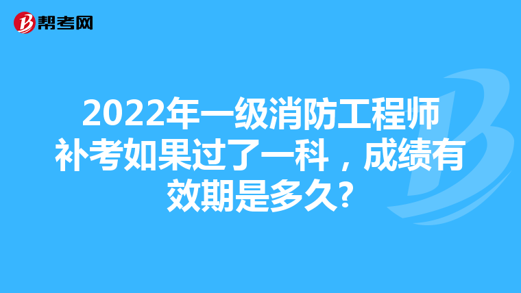 2022年一级消防工程师补考如果过了一科,成绩有效期是多久?