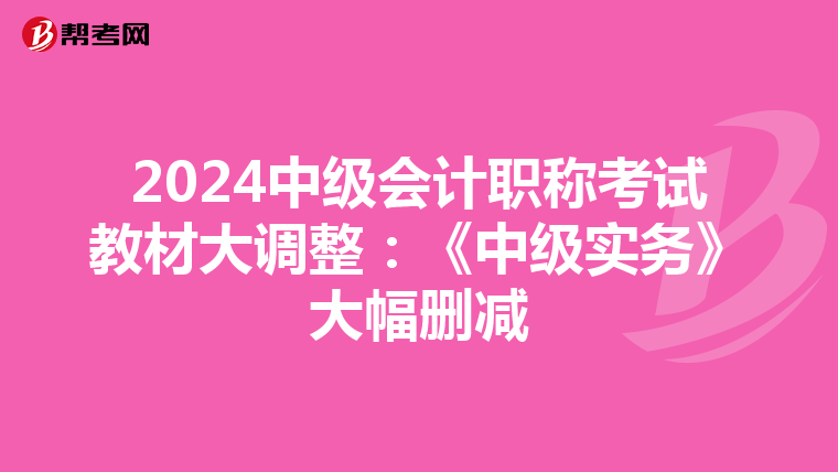 2024中级会计职称考试教材大调整：《中级实务》大幅删减