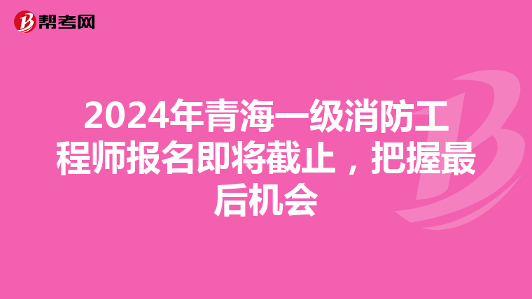 2024年青海一级消防工程师报名即将截止，把握最后机会
