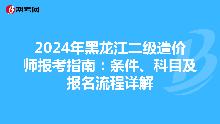 2024年黑龍江二級(jí)造價(jià)師報(bào)考指南:條件、科目及報(bào)名流程詳解