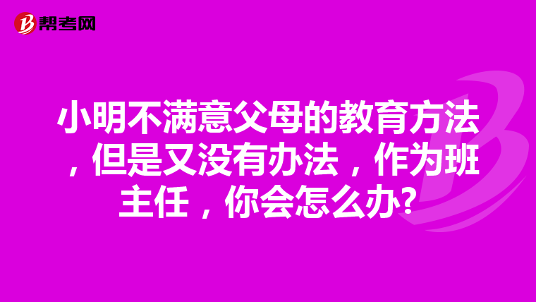 小明不满意父母的教育方法，但是又没有办法，作为班主任，你会怎么办?