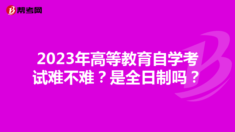 2023年高等教育自学考试难不难？是全日制吗？