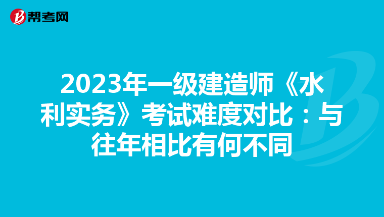2023年一级建造师《水利实务》考试难度对比：与往年相比有何不同