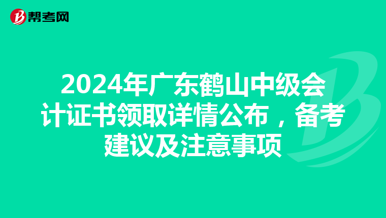 2024年广东鹤山中级会计证书领取详情公布，备考建议及注意事项