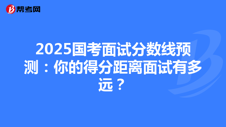 2025国考面试分数线预测：你的得分距离面试有多远？