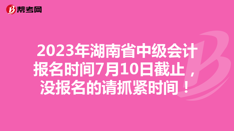 2023年湖南省中级会计报名时间7月10日截止，没报名的请抓紧时间！