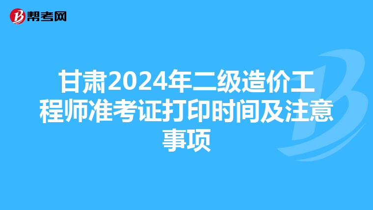 甘肃2024年二级造价工程师准考证打印时间及注意事项