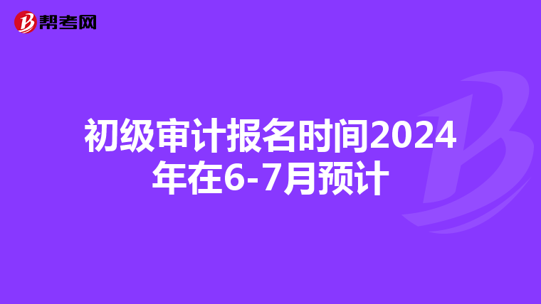 初级审计报名时间2024年在6-7月预计