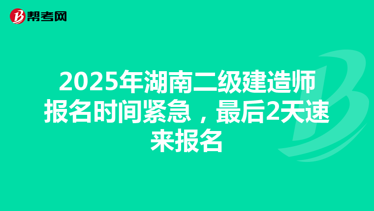 2025年湖南二级建造师报名时间紧急，最后2天速来报名