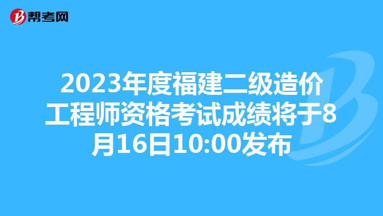 2023年度福建二级造价工程师资格考试成绩将于8月16日10:00发布