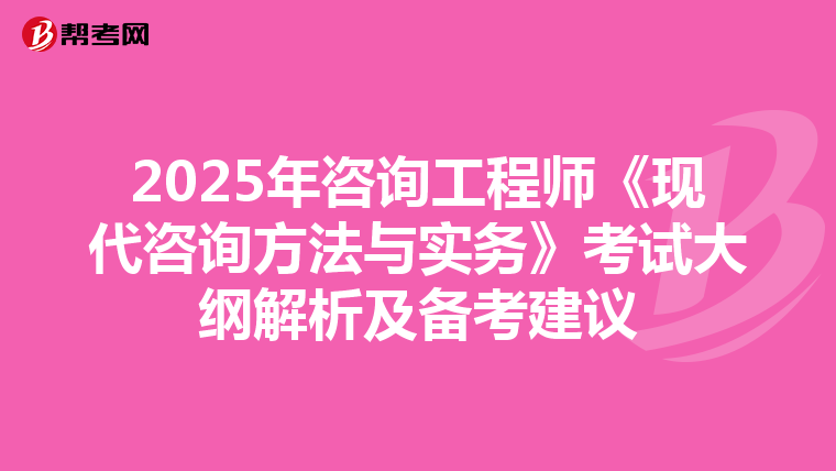 2025年咨询工程师《现代咨询方法与实务》考试大纲解析及备考建议