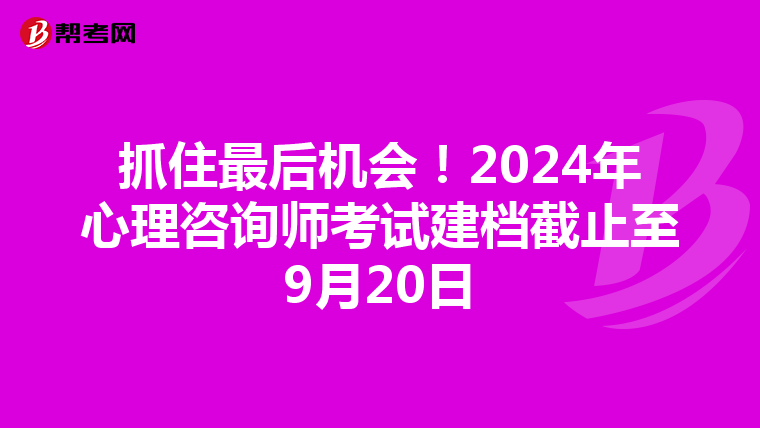 抓住最后机会！2024年心理咨询师考试建档截止至9月20日