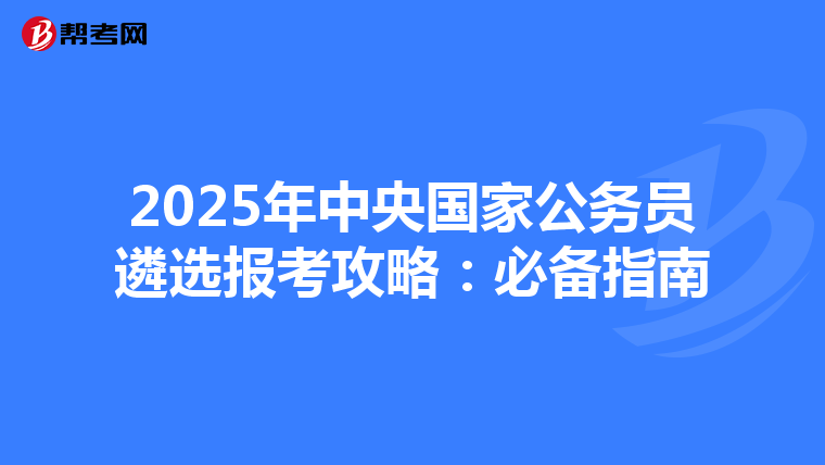 2025年中央国家公务员遴选报考攻略：必备指南