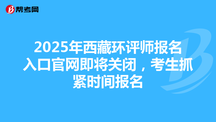 2025年西藏环评师报名入口官网即将关闭，考生抓紧时间报名