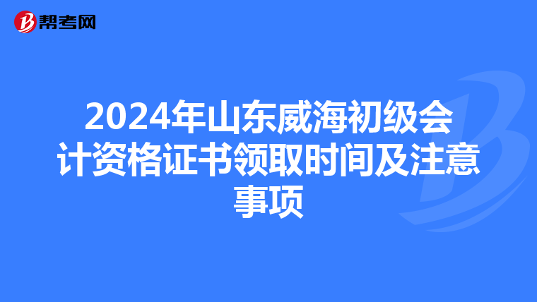 2024年山东威海初级会计资格证书领取时间及注意事项