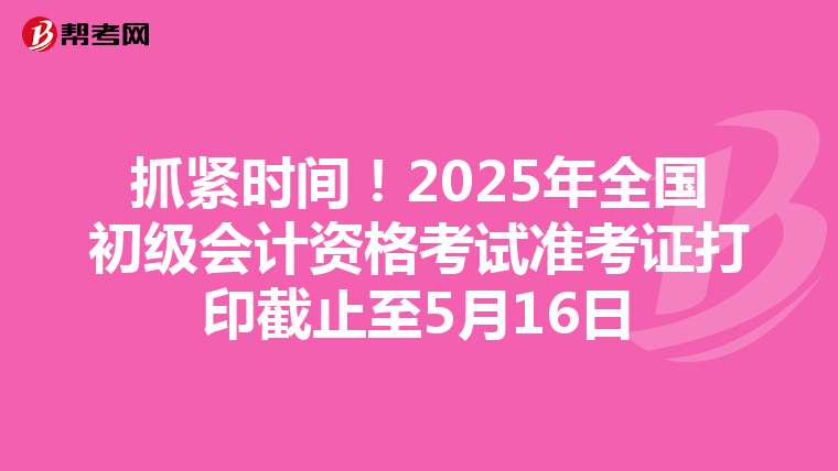 抓紧时间！2025年全国初级会计资格考试准考证打印截止至5月16日