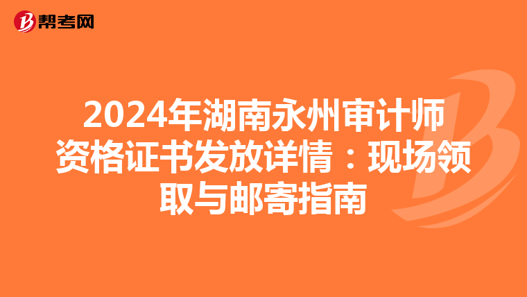 2024年湖南永州審計師資格證書發放詳情：現場領取與郵寄指南