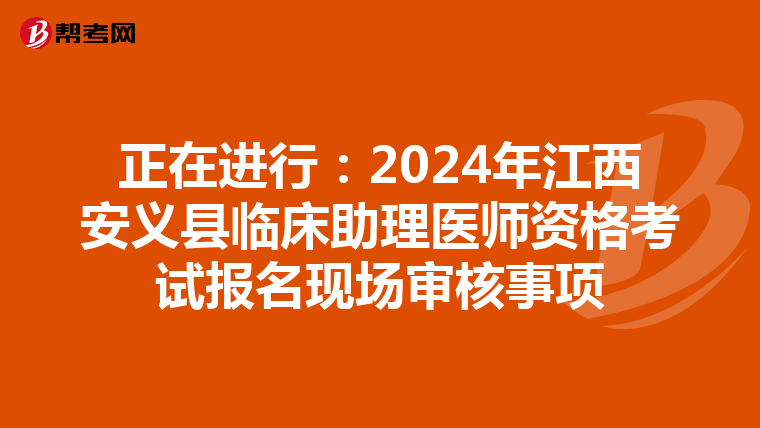 正在進行：2024年江西安義縣臨床助理醫師資格考試報名現場審核事項