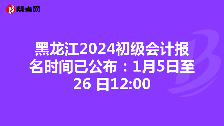 黑龙江2024初级会计报名时间已公布：1月5日至26 日12:00