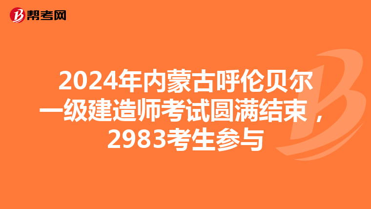 2024年内蒙古呼伦贝尔一级建造师考试圆满结束，2983考生参与
