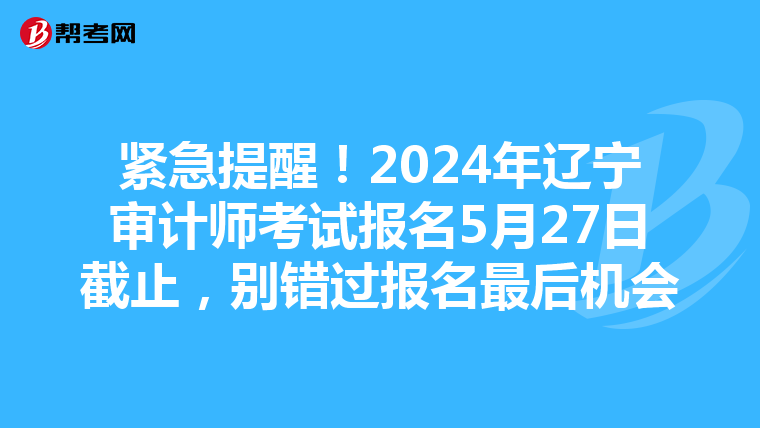 紧急提醒！2024年辽宁审计师考试报名5月27日截止，别错过报名最后机会
