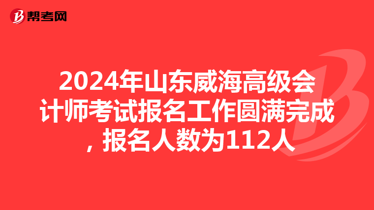2024年山東威海高級會計師考試報名工作圓滿完成,報名人數為112人