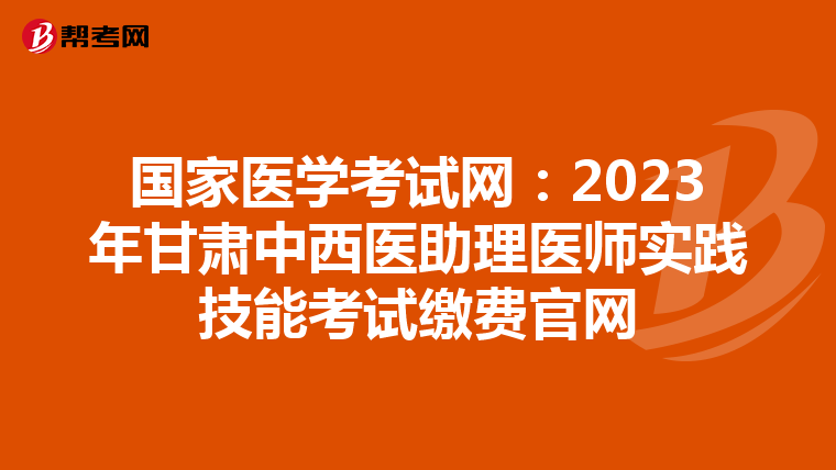 国家医学考试网：2023年甘肃中西医助理医师实践技能考试缴费官网