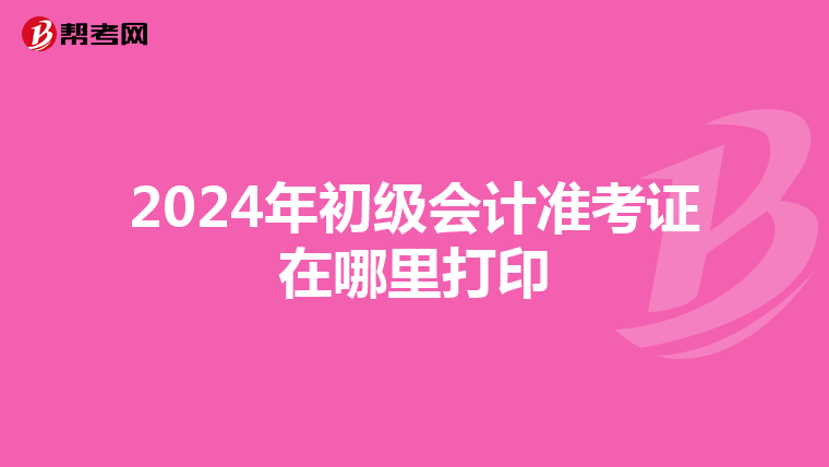 2024年初级会计准考证在哪里打印