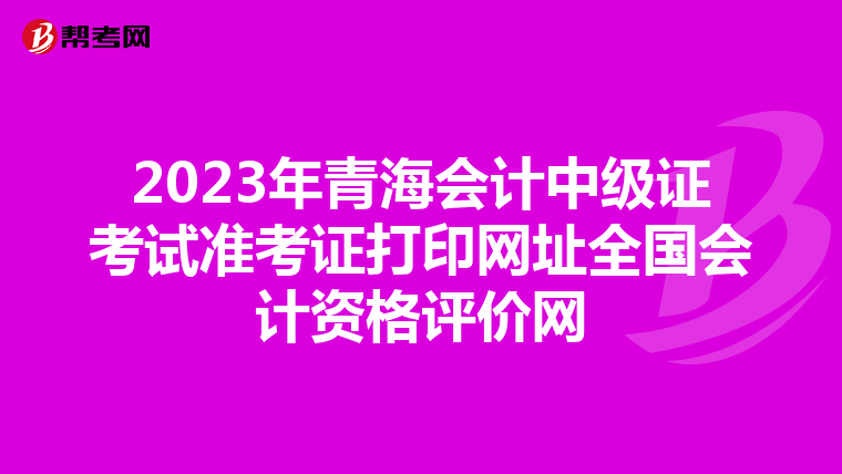 2023年青海会计中级证考试准考证打印网址全国会计资格评价网