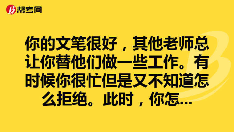 你的文笔很好,其他老师总让你替他们做一些工作。有时候你很忙但是又不知道怎么拒绝。此时,你怎么办?