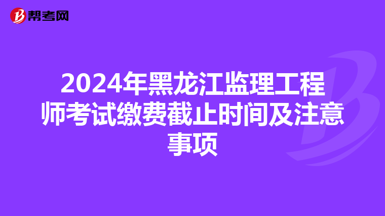 2024年黑龙江监理工程师考试缴费截止时间及注意事项