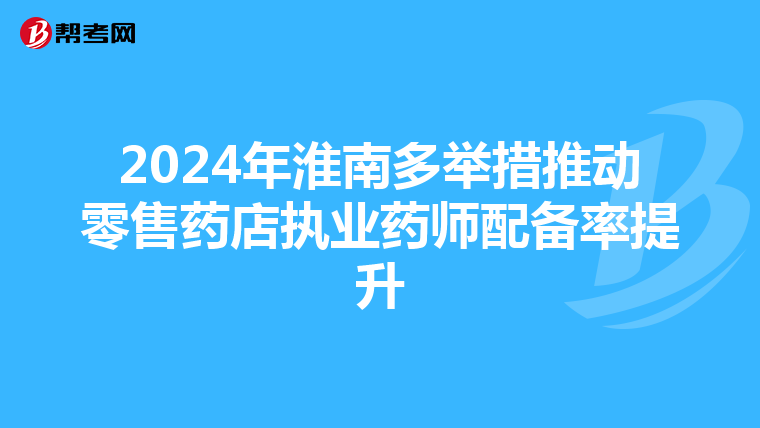 2024年淮南多举措推动零售药店执业药师配备率提升