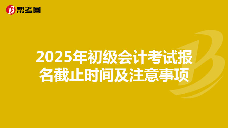2025年初级会计考试报名截止时间及注意事项