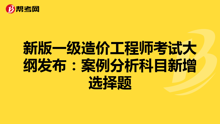 新版一级造价工程师考试大纲发布：案例分析科目新增选择题