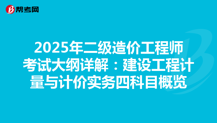 2025年二级造价工程师考试大纲详解：建设工程计量与计价实务四科目概览