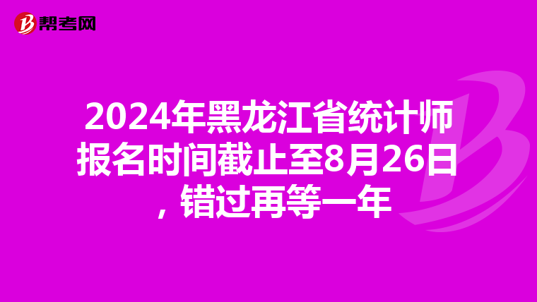 2024年黑龙江省统计师报名时间截止至8月26日，错过再等一年